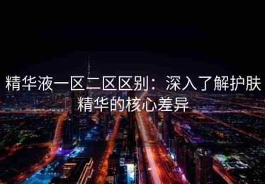 精华液一区二区区别：深入了解护肤精华的核心差异