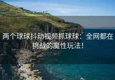 两个球球抖动视频抓球球：全网都在挑战的魔性玩法！