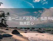 精产国品一二三产区区别，品质升级，独具匠心