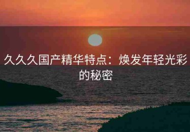 久久久国产精华特点：焕发年轻光彩的秘密