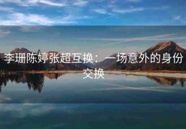 李珊陈婷张超互换：一场意外的身份交换