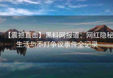 【震撼直击】黑料网报道：网红隐秘生活与不打争议事件全记录