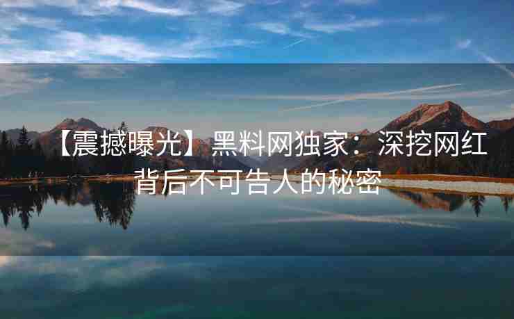 【震撼曝光】黑料网独家：深挖网红背后不可告人的秘密