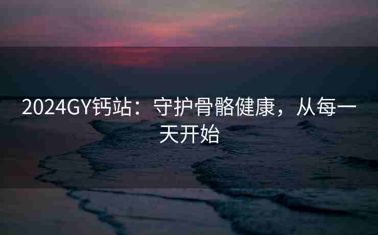 2024GY钙站：守护骨骼健康，从每一天开始