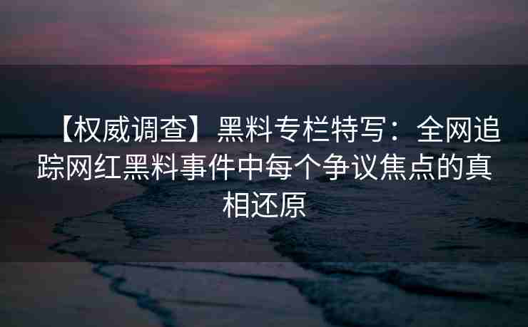 【权威调查】黑料专栏特写：全网追踪网红黑料事件中每个争议焦点的真相还原