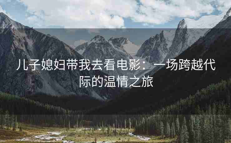 儿子媳妇带我去看电影：一场跨越代际的温情之旅