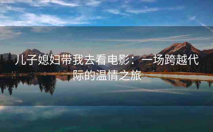 儿子媳妇带我去看电影：一场跨越代际的温情之旅