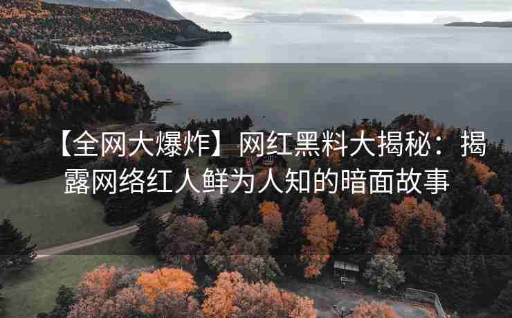 【全网大爆炸】网红黑料大揭秘：揭露网络红人鲜为人知的暗面故事