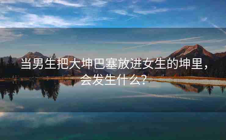 当男生把大坤巴塞放进女生的坤里，会发生什么？