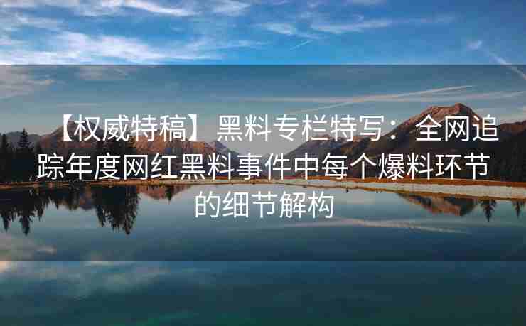 【权威特稿】黑料专栏特写：全网追踪年度网红黑料事件中每个爆料环节的细节解构