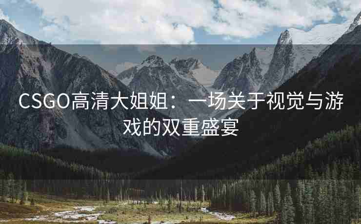 CSGO高清大姐姐：一场关于视觉与游戏的双重盛宴