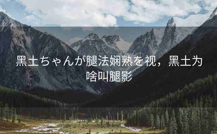 黑土ちゃんが腿法娴熟を视,黑土为啥叫腿影 黑土ちゃんが腿法娴熟を视,黑土为啥叫腿影