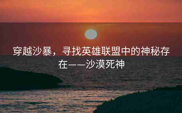 穿越沙暴，寻找英雄联盟中的神秘存在——沙漠死神