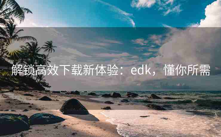 解锁高效下载新体验:edk,懂你所需 解锁高效下载新体验:edk,懂你所需