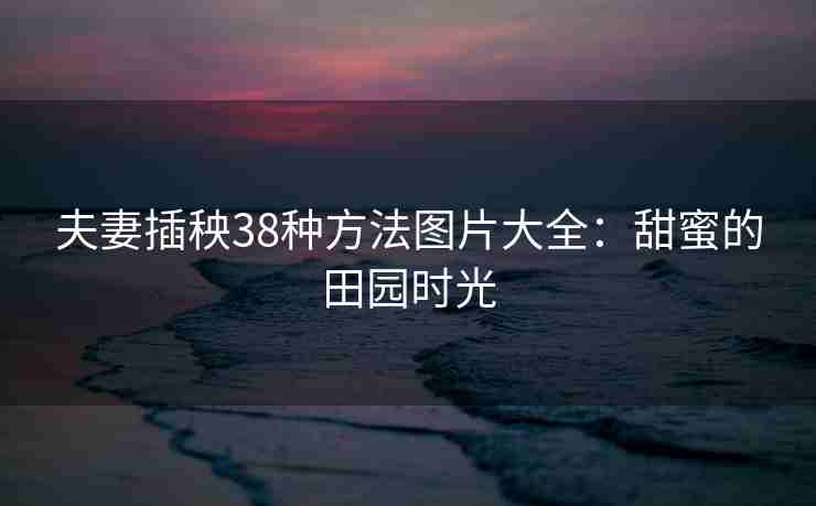 夫妻插秧38种方法图片大全：甜蜜的田园时光