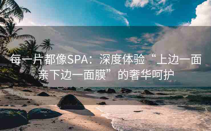 每一片都像SPA：深度体验“上边一面亲下边一面膜”的奢华呵护